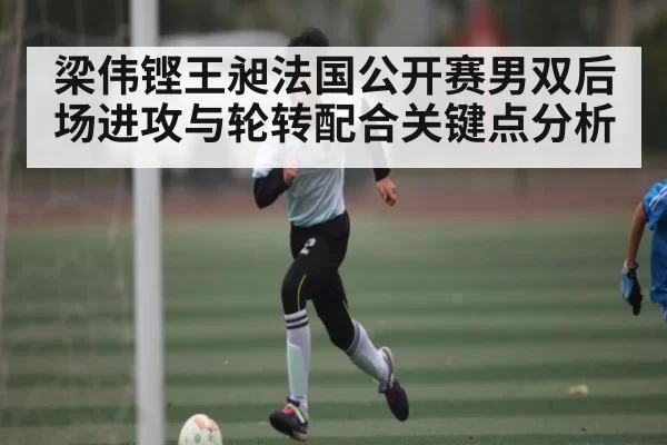 梁伟铿王昶法国公开赛男双后场进攻与轮转配合关键点分析