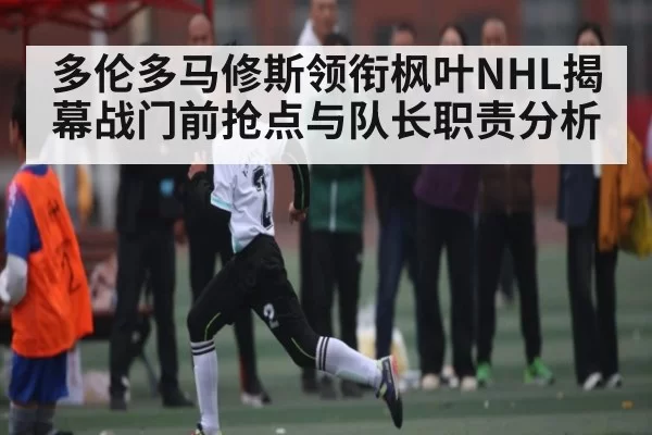 多伦多马修斯领衔枫叶NHL揭幕战门前抢点与队长职责分析