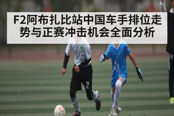 F2阿布扎比站中国车手排位走势与正赛冲击机会全面分析